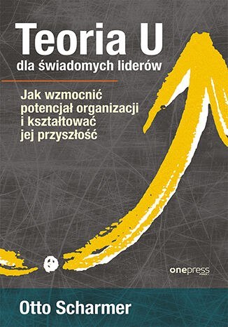 Teoria U dla świadomych liderów. Jak wzmocnić potencjał organizacji i kształtować jej przyszłość Teoria U dla świadomych liderów. Jak wzmocnić potencjał organizacji i kształtować jej przyszłość