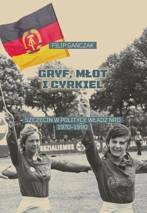 Gryf, młot i cyrkiel. Szczecin w polityce władz NRD 1970-1990 Gryf, młot i cyrkiel. Szczecin w polityce władz NRD 1970-1990
